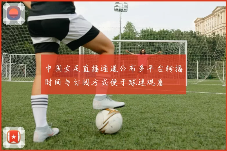中国女足直播通道公布多平台转播时间与订阅方式便于球迷观看