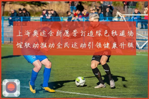 上海奥运会新愿景打造绿色轨道场馆联动推动全民运动引领健康升级