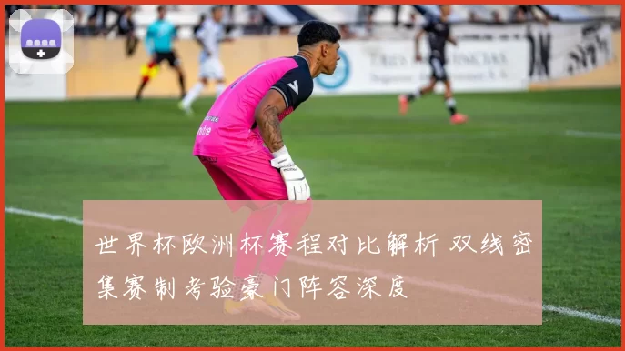 世界杯欧洲杯赛程对比解析 双线密集赛制考验豪门阵容深度
