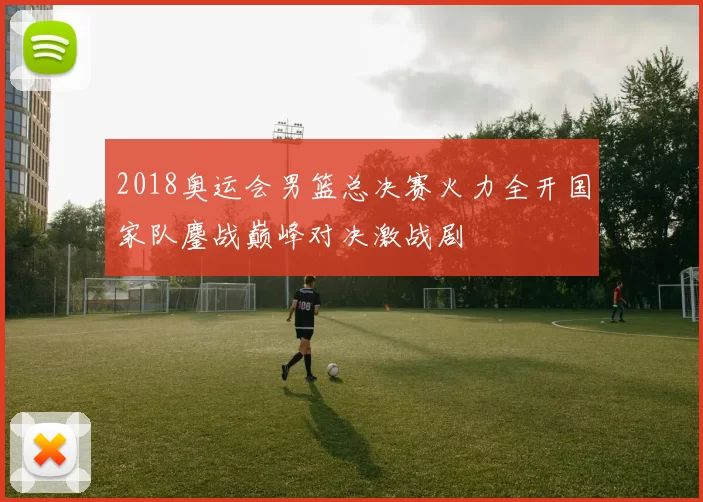 2018奥运会男篮总决赛火力全开国家队鏖战巅峰对决激战剧