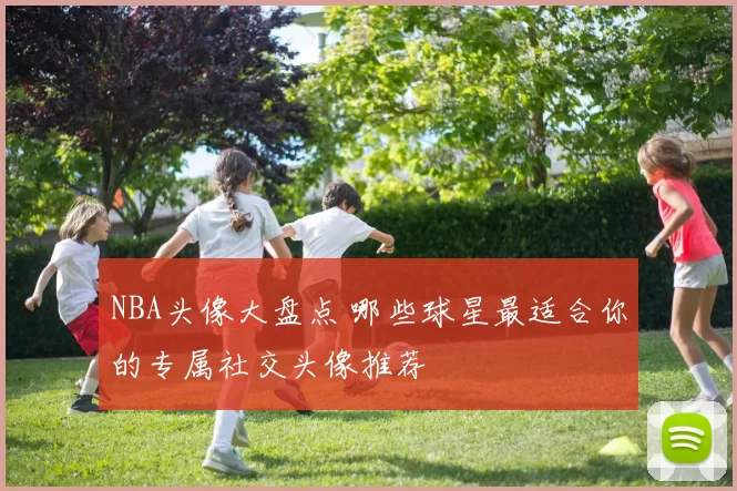 NBA头像大盘点 哪些球星最适合你的专属社交头像推荐