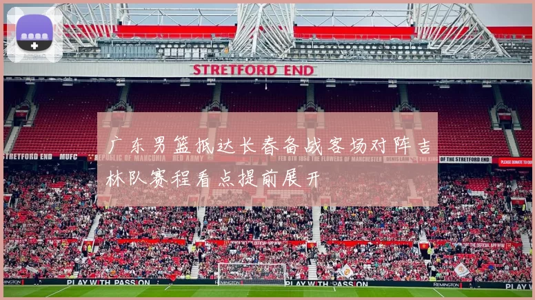 广东男篮抵达长春备战客场对阵吉林队赛程看点提前展开