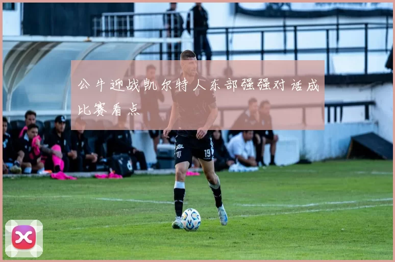 公牛迎战凯尔特人东部强强对话成比赛看点