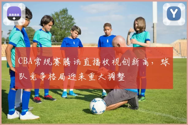 CBA常规赛腾讯直播收视创新高，球队竞争格局迎来重大调整